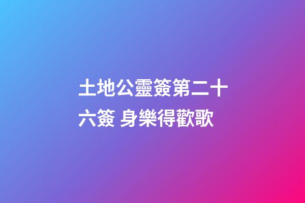 土地公靈簽第二十六簽 身樂得歡歌